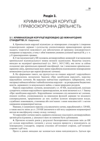 33
Розділ 3.
КРИМІНАЛІЗАЦІЯ КОРУПЦІЇ
І ПРАВООХОРОННА ДІЯЛЬНІСТЬ
3.1. КРИМІНАЛІЗАЦІЯ КОРУПЦІЇ ВІДПОВІДНО ДО МІЖНАРОДНИХ
СТАНДАРТІВ (М. Хавронюк)
1. Криміналізація корупції відповідно до міжнародних стандартів і створення
підконтрольних державі і суспільству спеціалізованих правоохоронних органів
надають теоретичні можливості для забезпечення дії принципу невідворотності
покарання за корупцію, а тому є обов’язковими умовами успішної протидії їй, у т. ч.
у її транскордонних проявах.
2. Стан імплементації у КК положень антикорупційних конвенцій зі встановлення
кримінальної відповідальності можна визнати задовільним. Водночас існують
випадки як надмірної криміналізації (ст. 364-1, 365-2 КК), яка тягне за собою
складнощі при кримінально-правовій кваліфікації, так і невизнання кримінально-
караними діянь, криміналізація яких прямо передбачена відповідними міжнародними
конвенціями (ідеться про окремі фінансові злочини).
3. Не сформовано такого, що ґрунтується на ознаках корупції і корупційного
правопорушення, визначених Законом «Про запобігання корупції», переліку
корупційних злочинів. Як корупцію найчастіше сприймають хабарництво, хоча
насправді наймасштабніша і найнебезпечніша корупція – це розкрадання бюджетних
коштів, державного та комунального майна, а також природних ресурсів.
Перелік корупційних злочинів, визначений у ст. 45 КК, недосконалий, оскільки
суперечить ознакам корупційного правопорушення, як вони визначені в ст. 1 Закону
«Про запобігання корупції». Корупційними злочинами слід визначити всі злочини,
вчинені особою, уповноваженою на виконання функцій держави чи місцевого
самоврядування, прирівняною до них особою шляхом використання влади,
службових повноважень, становища або пов’язаних з ними можливостей і з метою
одержання неправомірної вигоди.
Навпаки, із зазначеного переліку слід виключити злочин, передбачений ст. 320 КК,
а також внести зміни до ст. 210 КК (визначити в ній мету одержання неправомірної
вигоди як кваліфікуючу ознаку складу злочину).
Усі корупційні злочини мають одержати спеціальну підслідність антикорупційних
органів розслідування, у діяльності яких не повинно бути дублювання.
4. Протягом останніх років у результаті багаторазового внесення змін до КК
усі склади корупційних злочинів у цілому вдалося привести у відповідність до
міжнародних стандартів, зокрема стосовно об’єктивної сторони, суб’єктивної
сторони і суб’єкта.
Проте в деяких випадках ще залишається певна невідповідність. Ідеться про
 