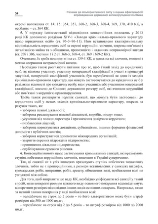 Резюме до Альтернативного звіту з оцінки ефективності
впровадження державної антикорупційної політики
34
окремі положення ст. 14, 15, 354, 357, 368-2, 368-3, 368-4, 369, 370, 410 КК, а
особливо – ст. 364 КК.
5. У порядку імплементації відповідних конвенційних положень у 2013
році КК доповнено розділом XIV-1 «Заходи кримінально-правового характеру
щодо юридичних осіб» (ст. 96-3–96-11). Ним встановлено квазікримінальну
відповідальність юридичних осіб за окремі корупційні злочини, зокрема пов’язані з
легалізацією майна та з обіцянкою, пропозицією і наданням неправомірної вигоди
(ст. 209 і 306, частини 1 і 2 ст. 368-3, 368-4, ст. 369 і 369-2 КК).
Очевидно, їх треба поширити і на ст. 159-1 КК, а також на всі злочини, вчинені з
метою одержання неправомірної вигоди.
Необхідно також розглянути питання про те, щоб такий захід до юридичних
осіб, як відмова учаснику, учаснику попередньої кваліфікації в участі в процедурі
закупівлі, попередній кваліфікації учасників, був передбачений як один із заходів
кримінально-правового характеру, що можуть застосовуватися до юридичних осіб у
разі, якщо відомості про юридичну особу, яка є учасником або учасником попередньої
кваліфікації, внесено до Єдиного державного реєстру осіб, які вчинили корупційні
або пов’язані з корупцією правопорушення.
Треба також розширити перелік санкцій, що можуть бути застосовані до
юридичних осіб у межах заходів кримінально-правового характеру, зокрема за
рахунок таких, як:
- заборона певної діяльності;
- заборона рекламування власної діяльності, виробів, послуг тощо;
- усунення від посади директора і призначення довірчого керуючого;
- позбавлення ліцензії;
- заборона користуватися дотаціями, субвенціями, іншими формами фінансової
допомоги з публічних коштів;
- заборона користуватися допомогою міжнародних організацій;
- закриття окремих підрозділів підприємства;
- припинення діяльності підприємства;
- опублікування судового рішення.
6. Конвенційні вимоги щодо застосування кримінальних санкцій, які враховують
ступінь небезпеки корупційних злочинів, виконано в Україні суперечливо.
Так, ці санкції не в усіх випадках враховують ступінь небезпеки зазначених
злочинів, тобто не є пропорційними, а розміри встановлених у санкціях штрафів,
громадських робіт, виправних робіт, арешту, обмеження волі, позбавлення волі не
узгоджені між собою.
Для того, щоб виправити цю ваду КК, необхідно уніфікувати всі санкції у такий
спосіб, коли конкретні розміри кожного виду основного покарання відповідатимуть
конкретним розмірам відповідних інших видів основних покарань. Наприклад, якщо
за певний злочин покарання у виді позбавлення волі:
- передбачене на строк до 2 років – то його альтернативою може бути штраф
розміром від 500 до 1000 нмдг;
- передбачене на строк від 2 до 5 років – то штраф розміром від 1000 до 2000
нмдг;
 