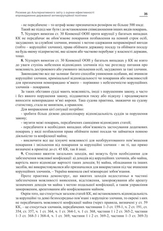 Резюме до Альтернативного звіту з оцінки ефективності
впровадження державної антикорупційної політики
35
- не передбачене – то штраф може призначатися розміром не більше 500 нмдг.
Такий же підхід має бути і до встановлення співвідношення інших видів покарань.
7. Усупереч вимогам ст. 30 Конвенції ООН проти корупції у багатьох випадках
КК не передбачає як обов’язкове покарання позбавлення на певний строк осіб,
засуджених за службові злочини, вчинені з метою одержання неправомірної вигоди
(тобто – корупційні злочини), права обіймати державну посаду та обіймати посаду
на будь-якому підприємстві, яке цілком або частково перебуває у власності держави,
тощо.
8. Усупереч вимогам ст. 30 Конвенції ООН у багатьох випадках у КК не взято
до уваги ступінь небезпеки відповідних злочинів під час розгляду питання про
можливість дострокового або умовного звільнення осіб, засуджених за такі злочини.
Законодавство все ще залишає багато способів уникнення особами, які вчинили
корупційні злочини, кримінальної відповідальності чи покарання або можливостей
для призначення невиправдано м’якого – порівняно з небезпечністю корупційних
злочинів – покарання.
За таких обставин судді мають можливість, іноді з порушенням закону, а часто
і без явного порушення закону, піддаватися тиску або підкупу і продовжувати
виносити невиправдано м’які вироки. Така судова практика, зважаючи на судову
статистику, стала не винятком, а правилом.
Для виправлення цієї ситуації потрібно:
- зробити більш дієвою дисциплінарну відповідальність суддів за порушення
закону;
- звузити межі покарань, передбачених санкціями відповідних статей;
- передбачити в необхідних випадках обов’язковість застосування додаткових
покарань у виді позбавлення права обіймати певні посади чи займатися певною
діяльністю та конфіскації майна;
- виключити все ще існуючі можливості для необґрунтованого пом’якшення
покарання і звільнення від покарання за корупційні злочини – як ті, що прямо
визначені в примітці до ст. 45 КК, так й інші.
9. Стосовно вжиття загальних заходів, які можуть бути необхідними для
забезпечення можливої конфіскації: a) доходів від корупційних злочинів, або майна,
вартість якого відповідає вартості таких доходів; b) майна, обладнання та інших
засобів, які використовувалися або призначалися для використання під час вчинення
корупційних злочинів, – Україна виконала свої міжнародні зобов’язання.
Проте практика демонструє, що вжитих заходів недостатньо в частині
забезпечення можливості виявлення, відстеження, заморожування або арешту
зазначених доходів чи майна з метою подальшої конфіскації, а також управління
замороженим, арештованим або конфіскованим майном.
Окрім того, що стосується загалом статей КК, які встановлюють відповідальність
за корупційні та деякі безпосередньо пов’язані з корупцією злочини, то окремі з них
не передбачають можливості конфіскації майна (через правила, визначені у ст. 59
КК, – це стосується злочинів, передбачених частинами 1–3 ст. 159-1, ч. 2 ст. 191, ст.
354, ст. 357, ч. 1 ст. 364, ч. 1 ст. 364-1, ч. 1 ст. 368, частини 1 і 2 ст. 365-2, частини
1–3 ст. 368-3 і 368-4, ч. 1 ст. 369, частини 1 і 2 ст. 369-2, частини 1–3 ст. 369-3)
 