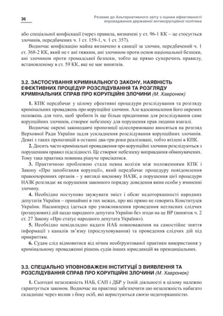 Резюме до Альтернативного звіту з оцінки ефективності
впровадження державної антикорупційної політики
36
або спеціальної конфіскації (через правила, визначені у ст. 96-1 КК – це стосується
злочинів, передбачених ч. 1 ст. 159-1, ч. 1 ст. 357).
Водночас конфіскацію майна визначено в санкції за злочин, передбачений ч. 1
ст. 368-2 КК, який не є ані тяжким, ані злочином проти основ національної безпеки,
ані злочином проти громадської безпеки, тобто це прямо суперечить правилу,
встановленому в ст. 59 КК, яке не має винятків.
3.2. ЗАСТОСУВАННЯ КРИМІНАЛЬНОГО ЗАКОНУ, НАЯВНІСТЬ
ЕФЕКТИВНИХ ПРОЦЕДУР РОЗСЛІДУВАННЯ ТА РОЗГЛЯДУ
КРИМІНАЛЬНИХ СПРАВ ПРО КОРУПЦІЙНІ ЗЛОЧИНИ (М. Хавронюк)
1. КПК передбачає у цілому ефективні процедури розслідування та розгляду
кримінальних проваджень про корупційні злочини. Але вдосконалення його окремих
положень для того, щоб зробити їх ще більш придатними для розслідування саме
корупційних злочинів, створює небезпеку для порушення прав людини взагалі.
Водночас окремі законодавчі пропозиції цілеспрямовано вносяться на розгляд
Верховної Ради України задля ускладнення розслідування корупційних злочинів.
Деякі з таких пропозицій в останні два-три роки реалізовані, тобто втілені в КПК.
2. Досить часто кримінальні провадження про корупційні злочини розслідуються з
порушенням правил підслідності. Це створює небезпеку виправдання обвинувачених.
Тому така практика повинна рішуче присікатися.
3. Практичною проблемою стала певна колізія між положеннями КПК і
Закону «Про запобігання корупції», який передбачає процедуру повідомлення
правоохоронних органів – у вигляді висновку НАЗК, а порушення цієї процедури
НАЗК розглядає як порушення законного порядку доведення вини особи у вчиненні
злочину.
4. Необхідно поступово звужувати зміст і обсяг недоторканності народних
депутатів України – принаймні в тих межах, про які прямо не говорить Конституція
України. Насамперед ідеться про уможливлення проведення негласних слідчих
(розшукових) дій щодо народного депутата України без згоди на це ВР (виняток ч. 2
ст. 27 Закону «Про статус народного депутата України»).
5. Необхідно невідкладно надати НАБ повноваження на самостійне зняття
інформації з каналів зв’язку (прослуховування) та проведення слідчих дій під
прикриттям.
6. Судам слід відмовитися від нічим необґрунтованої практики використання у
кримінальному провадженні рішень судів інших юрисдикцій як преюдиціальних.
3.3. СПЕЦІАЛЬНО УПОВНОВАЖЕНІ ІНСТИТУЦІЇ З ВИЯВЛЕННЯ ТА
РОЗСЛІДУВАННЯ СПРАВ ПРО КОРУПЦІЙНІ ЗЛОЧИНИ (М. Хавронюк)
1. Сьогодні незалежність НАБ, САП і ДБР у їхній діяльності в цілому належно
гарантується законом. Водночас на практиці забезпечити цю незалежність набагато
складніше через вплив з боку осіб, які користуються своєю недоторканністю.
 