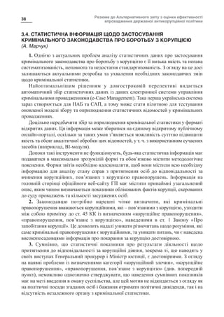 Резюме до Альтернативного звіту з оцінки ефективності
впровадження державної антикорупційної політики
38
3.4. СТАТИСТИЧНА ІНФОРМАЦІЯ ЩОДО ЗАСТОСУВАННЯ
КРИМІНАЛЬНОГО ЗАКОНОДАВСТВА ПРО БОРОТЬБУ З КОРУПЦІЄЮ
(А. Марчук)
1. Однією з актуальних проблем аналізу статистичних даних про застосування
кримінального законодавства про боротьбу з корупцією є її низька якість та погана
систематизованість, неповнота та недостатня стандартизованість. З огляду на це досі
залишаються актуальними розробка та ухвалення необхідних законодавчих змін
щодо кримінальної статистики.
Найоптимальнішим рішенням у довгостроковій перспективі видається
автоматичний збір статистичних даних із даних електронної системи управління
кримінальними провадженнями (e-Case Management). Така перша українська система
зараз створюється для НАБ та САП, а тому може стати пілотною для тестування
оновленої моделі збору та оприлюднення статистичних відомостей у кримінальних
провадженнях.
Доцільно передбачити збір та оприлюднення кримінальної статистики у форматі
відкритих даних. Ця інформація може збиратися на єдиному відкритому публічному
онлайн-порталі, оскільки за таких умов з’являється можливість суттєво підвищити
якість та обсяг аналітичної обробки цих відомостей, у т. ч. з використанням сучасних
засобів (наприклад, BI-модуля).
Допоки такі інструменти не функціонують, будь-яка статистична інформація має
подаватися в максимально зрозумілій формі та обов’язково містити методологічне
пояснення. Форми звітів необхідно вдосконалити, щоб вони містили всю необхідну
інформацію для аналізу стану справ з притягнення осіб до відповідальності за
вчинення корупційних, пов’язаних з корупцією правопорушень. Інформація на
головній сторінці офіційного веб-сайту ГП має містити принаймні узагальнений
опис, яким чином визначаються показники облікованих фактів корупції, скерованих
до суду проваджень та кількості засуджених осіб.
2. Законодавцю потрібно нарешті чітко визначити, які кримінальні
правопорушення вважаються корупційними, які – пов’язаними з корупцією, узгодити
між собою примітку до ст. 45 КК із визначенням «корупційне правопорушення»,
«правопорушення, пов’язане з корупцією», наведеними в ст. 1 Закону «Про
запобігання корупції». Це дозволить надалі уникати різночитань щодо розуміння, які
саме кримінальні правопорушення є корупційними, та уникати питань, чи є наведена
високопосадовцями інформація про покарання за корупцію достовірною.
3. Сумнівно, що статистичні показники про результати діяльності щодо
притягнення до відповідальності за корупційні діяння, зокрема ті, що наводять у
своїх виступах Генеральний прокурор і Міністр юстиції, є достовірними. З огляду
на наявні проблеми із визначеннями категорії «корупційний злочин», «корупційне
правопорушення», «правопорушення, пов’язане з корупцією» (див. попередній
пункт), неможливо однозначно стверджувати, що наведення сумнівних показників
має на меті введення в оману суспільства, але цей мотив не відкидається з огляду як
на політичні посади згаданих осіб і бажання отримати політичні дивіденди, так і на
відсутність незалежного органу з кримінальної статистики.
 