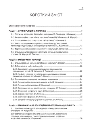 3
КОРОТКИЙ ЗМІСТ
Список основних скорочень......................................................................................... 5
Розділ 1. АНТИКОРУПЦІЙНА ПОЛІТИКА ................................................................... 7
1.1. Політична воля щодо боротьби з корупцією (Д. Калмиков, І. Коліушко).......... 7
1.2. Антикорупційна стратегія та програма/план дій (І. Коліушко, А. Марчук).......11
1.3. Дослідження щодо стану справ з корупцією (О. Калітенко)............................ 12
1.4. Участь громадянського суспільства та бізнесу у виробленні
та моніторингу реалізації антикорупційної політики (О. Калітенко)....................... 13
1.5. Формування атмосфери неприйняття корупції (О. Калітенко)........................ 14
1.6. Спеціально уповноважені інституції з питань антикорупційної
політики (А. Марчук, В. Тимощук)............................................................................. 14
Розділ 2. ЗАПОБІГАННЯ КОРУПЦІЇ ........................................................................... 17
2.1. Спеціалізований орган із запобігання корупції (Р. Сіверс).............................. 17
2.2. Доброчесність публічної служби ....................................................................... 20
2.2.1. Відповідність міжнародним стандартам законодавства
про державну службу (Д. Калмиков, В. Тимощук)..................................................... 20
2.2.2. Конфлікт інтересів, етичні стандарти, декларування доходів
та видатків публічних службовців (Р. Сіверс)............................................................ 22
2.3. Впровадження стандартів належного врядування .......................................... 24
2.3.1. Антикорупційна експертиза проектів актів (Д. Калмиков)................................ 24
2.3.2. Антикорупційні програми (Д. Калмиков)........................................................... 26
2.3.3. Законодавство про адміністративні процедури (В. Тимощук)........................... 28
2.3.4. Фінансовий контроль та аудит (Д. Калмиков)................................................... 29
2.3.5. Державні закупівлі (О. Лємєнов)...................................................................... 31
2.3.6. Доступ до інформації (О. Лємєнов).................................................................. 32
2.3.7. Запобігання корупції у приватному секторі (О. Лємєнов)................................. 32
Розділ 3. КРИМІНАЛІЗАЦІЯ КОРУПЦІЇ І ПРАВООХОРОННА ДІЯЛЬНІСТЬ ......... 33
3.1. Криміналізація корупції відповідно до міжнародно-правових
стандартів (М. Хавронюк)........................................................................................... 33
3.2. Застосування кримінального закону, наявність ефективних
процедур розслідування та розгляду кримінальних справ про
корупційні злочини (М. Хавронюк)............................................................................. 36
 