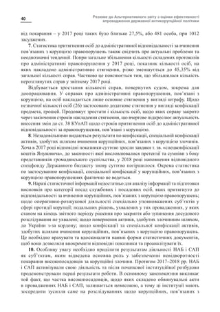 Резюме до Альтернативного звіту з оцінки ефективності
впровадження державної антикорупційної політики
40
від покарання – у 2017 році таких було близько 27,5%, або 481 особа, при 1012
засуджених.
7. Статистика притягнення осіб до адміністративної відповідальності за вчинення
пов’язаних з корупцією правопорушень також свідчить про актуальні проблеми та
неоднозначні тенденції. Попри загальне збільшення кількості складених протоколів
про адміністративні правопорушення у 2017 році, показник кількості осіб, на
яких накладено адміністративне стягнення, різко зменшується до 45,35% від
загальної кількості справ. Частково це пояснюється тим, що збільшилася кількість
нерозглянутих справ у звітному 2017 році.
Відбувається зростання кількості справ, повернутих судом, зокрема для
доопрацювання. У справах про адміністративні правопорушення, пов’язані з
корупцією, на осіб накладається лише основне стягнення у вигляді штрафу. Щодо
незначної кількості осіб (26) застосовано додаткове стягнення у вигляді конфіскації
предмета, грошей. Продовжує зростати і кількість осіб, щодо яких справу закрито
через закінчення строків накладення стягнення, що вчергове підкреслює актуальність
внесення змін до ст. 38 КУпАП щодо строків притягнення осіб до адміністративної
відповідальності за правопорушення, пов’язані з корупцією.
8. Незадовільними видаються результати по конфіскації, спеціальній конфіскації
активів, здобутих шляхом вчинення корупційних, пов’язаних з корупцією злочинів.
Хоча в 2017 році відповідні показники суттєво зросли завдяки т. зв. «спецконфіскації
коштів Януковича», до законності якої висловлювалися претензії та сумніви з боку
представників громадянського суспільства, у 2018 році наповнення відповідного
спецфонду Державного бюджету знову суттєво погіршилося. Окрема статистика
по застосуванню конфіскації, спеціальної конфіскації у корупційних, пов’язаних з
корупцією правопорушеннях фактично не ведеться.
9. Наразі статистичної інформації недостатньо для аналізу інформації та підготовки
висновків про категорії посад службових і посадових осіб, яких притягнуто до
відповідальності за вчинення корупційних, пов’язаних з корупцією правопорушень;
щодо оперативно-розшукової діяльності спеціально уповноважених суб’єктів у
сфері протидії корупції; подальших рішень, ухвалених у тих провадженнях, у яких
станом на кінець звітного періоду рішення про закриття або зупинення досудового
розслідування не ухвалені; щодо повернення активів, здобутих злочинним шляхом,
до України з-за кордону; щодо конфіскації та спеціальної конфіскації активів,
здобутих шляхом вчинення корупційних, пов’язаних з корупцією правопорушень.
Це необхідно врахувати та вдосконалити наявні форми статистичних документів,
щоб вони дозволяли виокремити відповідні показники та проаналізувати їх.
10. Особливу увагу необхідно приділити результатам діяльності НАБ і САП
як суб’єктам, яким відведена основна роль у забезпеченні невідворотності
покарання високопосадовців за корупційні злочини. Протягом 2017–2018 рр. НАБ
і САП активізували свою діяльність та після початкової інституційної розбудови
продемонстрували перші результати роботи. В основному занепокоєння викликає
той факт, що частка високопосадовців, щодо яких складено обвинувальні акти
в провадженнях НАБ і САП, залишається невисокою, а тому ці інституції мають
зосередити зусилля саме на розслідуваннях щодо корупційних, пов’язаних з
 