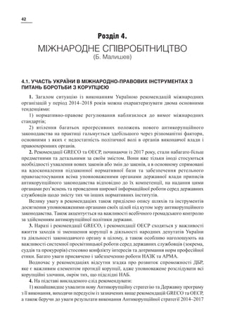 42
Розділ 4.
МІЖНАРОДНЕ СПІВРОБІТНИЦТВО
(Б. Малишев)
4.1. УЧАСТЬ УКРАЇНИ В МІЖНАРОДНО-ПРАВОВИХ ІНСТРУМЕНТАХ З
ПИТАНЬ БОРОТЬБИ З КОРУПЦІЄЮ
1. Загалом ситуацію із виконанням Україною рекомендацій міжнародних
організацій у період 2014–2018 років можна охарактеризувати двома основними
тенденціями:
1) нормативно-правове регулювання наблизилося до вимог міжнародних
стандартів;
2) втілення багатьох прогресивних положень нового антикорупційного
законодавства на практиці гальмується здебільшого через різноманітні фактори,
основними з яких є недостатність політичної волі в органів виконавчої влади і
правоохоронних органів.
2. Рекомендації GRECO та ОЕСР, починаючи із 2017 року, стали набагато більш
предметними та детальними за своїм змістом. Вони вже тільки іноді стосуються
необхідності ухвалення нових законів або змін до законів, а в основному спрямовані
на вдосконалення підзаконної нормативної бази та забезпечення ретельного
правозастосування всіма уповноваженими органами державної влади приписів
антикорупційного законодавства відповідно до їх компетенції, на надання цими
органами роз’яснень та проведення широкої інформаційної роботи серед державних
службовців щодо змісту тих чи інших нормативних інститутів.
Велику увагу в рекомендаціях також приділено опису шляхів та інструментів
досягнення уповноваженими органами своїх цілей під кутом зору антикорупційного
законодавства. Також акцентується на важливості всебічного громадського контролю
за здійсненням антикорупційної політики держави.
3. Наразі і рекомендації GRECO, і рекомендації ОЕСР сходяться у важливості
вжиття заходів зі зменшення корупції в діяльності народних депутатів України
та діяльності законодавчого органу в цілому, а також особливо наголошують на
важливості системної просвітницької роботи серед державних службовців (зокрема,
суддів та прокурорів) стосовно конфлікту інтересів та дотримання норм професійної
етики. Багато уваги присвячено і забезпеченню роботи НАЗК та АРМА.
Водночас у рекомендаціях відсутня згадка про розвиток спроможності ДБР,
яке є важливим елементом протидії корупції, адже уповноважене розслідувати всі
корупційні злочини, окрім тих, що підслідні НАБ.
4. На підставі викладеного слід рекомендувати:
1) якнайшвидше ухвалити нову Антикорупційну стратегію та Державну програму
з її виконання, виходячи передусім із зазначених вище рекомендацій GRECO та ОЕСР,
а також беручи до уваги результати виконання Антикорупційної стратегії 2014–2017
 