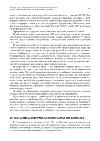 Резюме до Альтернативного звіту з оцінки ефективності
впровадження державної антикорупційної політики
43
років та дослідження рівня корупції на основі методики, ухваленої НАЗК. При
цьому особливу увагу приділити заходам з подальшої реалізації положень у галузі
реформи державної служби, запобігання корупції серед народних депутатів України,
суддів, прокурорів, а також у діяльності державних підприємств. Забезпечити умови
для більш ефективного здійснення своїх функцій АРМА, НАЗК, ДБР та Вищого
антикорупційного суду;
2) розробити та затвердити кодекс поведінки народних депутатів України;
3) забезпечити де-факто опрацювання ВР усіх законопроектів із дотриманням
відповідного рівня прозорості та консультацій, зокрема шляхом відкритості роботи
комітетів ВР, у т. ч. завдяки консультаціям із громадськістю, слуханням із залученням
експертів;
4) завершити розробку та ухвалити Адміністративно-процесуальний кодекс
з метою істотного зменшення дискреції виконавчих органів державної влади при
здійсненні своїх регулятивних та контрольних функцій, наданні адміністративних
послуг. Уніфікувати та деталізувати в законі відповідні процедури для надання
їм максимальної прозорості та однозначності, виключивши з них корупціогенні
чинники; визначити обов’язкові реквізити, вимоги до змісту та підстави для
ухвалення правозастосовних актів органів виконавчої влади, недотримання яких
може бути підставою для визнання таких актів нечинними;
5) розробити та ухвалити Закон «Про нормативно-правові акти», у якому
врегулювати питання: а) встановлення виключного переліку видів нормативно-
правових актів; б) ієрархії нормативно-правових актів за їхньою юридичною силою;
в) обов’язкових вимог до структури нормативно-правових актів; г) обов’язкових
вимог щодо процедури ухвалення підзаконних актів; д) способів розв’язання всіх
видів типових колізій між нормами права та подолання прогалин у законодавстві.
Цей закон має внести чіткість та передбачуваність у дії органів державної влади з
правового регулювання, зменшити можливості щодо маніпуляції двозначностями в
правовому регулюванні;
6) здійснити реформування державних фіскальних та митних органів у напрямі
звуження контрольної функції на користь аналітичної та аудиторської;
7) підвищити прозорість і добросовісність у приватному секторі за допомогою
розробки та ухвалення Закону «Про лобізм» згідно з кращими світовими зразками. Це
істотно зменшить можливості бізнесу корупційним шляхом впливати на правотворчу
діяльність органів державної влади, встановить рівні і чіткі правила лобіювання
для всіх суб’єктів підприємницької діяльності, визначить види відповідальності
політиків, державних службовців та лобістів за порушення таких правил.
4.2. МІЖНАРОДНА СПІВПРАЦЯ ТА ВЗАЄМНА ПРАВОВА ДОПОМОГА
1. Результативність діяльності НАБ, ГП та МЮ щодо участі в міжнародній
правовій допомозі в кримінальних провадженнях щодо корупційних злочинів,
вчинених на території України, залишається надзвичайно низькою, попри велику
кількість запитів, які направляються до інших держав.
 