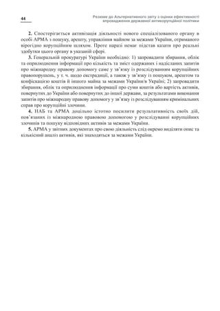 Резюме до Альтернативного звіту з оцінки ефективності
впровадження державної антикорупційної політики
44
2. Спостерігається активізація діяльності нового спеціалізованого органу в
особі АРМА з пошуку, арешту, управління майном за межами України, отриманого
вірогідно корупційним шляхом. Проте наразі немає підстав казати про реальні
здобутки цього органу в указаній сфері.
3. Генеральній прокуратурі України необхідно: 1) запровадити збирання, облік
та оприлюднення інформації про кількість та зміст одержаних і надісланих запитів
про міжнародну правову допомогу саме у зв’язку із розслідуванням корупційних
правопорушень, у т. ч. щодо екстрадиції, а також у зв’язку із пошуком, арештом та
конфіскацією коштів й іншого майна за межами України/в Україні; 2) запровадити
збирання, облік та оприлюднення інформації про суми коштів або вартість активів,
повернутих до України або повернутих до іншої держави, за результатами виконання
запитів про міжнародну правову допомогу у зв’язку із розслідуванням кримінальних
справ про корупційні злочини.
4. НАБ та АРМА доцільно істотно посилити результативність своїх дій,
пов’язаних із міжнародною правовою допомогою у розслідуванні корупційних
злочинів та пошуку відповідних активів за межами України.
5. АРМА у звітних документах про свою діяльність слід окремо виділяти опис та
кількісний аналіз активів, які знаходяться за межами України.
 