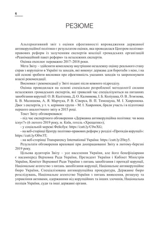 6
РЕЗЮМЕ
Альтернативний звіт з оцінки ефективності впровадження державної
антикорупційної політики є результатом оцінки, яка проводилася Центром політико-
правових реформ із залученням експертів коаліції громадських організацій
«Реанімаційний пакет реформ» та незалежних експертів.
Оцінка охоплює переважно 2017–2018 роки.
Мета Звіту – здійснити комплексну внутрішню незалежну оцінку реального стану
справ з корупцією в Україні та заходів, які виконує держава для боротьби з нею, і на
цій основі зробити висновки про ефективність указаних заходів та запропонувати
власні рекомендації.
Висновки і рекомендації у Звіті подані після кожного підрозділу.
Оцінка проводилася на основі спеціально розробленої методології силами
незалежних громадських експертів, які тривалий час спеціалізуються на питаннях
запобігання корупції: О. В. Калітенка, Д. О. Калмикова, І. Б. Коліушка, О. В. Лємєнова,
Б. В. Малишева, А. Я. Марчука, Р. В. Сіверса, В. П. Тимощука, М. І. Хавронюка.
Двоє з експертів, у т. ч. керівник групи – М. І. Хавронюк, брали участь і в підготовці
першого аналогічного звіту в 2015 році.
Текст Звіту обговорювався:
- під час експертного обговорення «Державна антикорупційна політика: чи вона
існує?» (6 лютого 2019 року, м. Київ, готель «Хрещатик»);
- у соціальній мережі Фейсбук: https://cutt.ly/C0wXG;
- на веб-сторінці Центру політико-правових реформ у розділі «Протидія корупції»:
https://cutt.ly/O0w3T;
- на веб-сторінці Transparency International Україна: https://cutt.ly/Z0ey5.
Результати обговорення враховані при доопрацюванні Звіту в лютому-березні
2019 року.
Цільова аудиторія Звіту  – усе населення України, але його бенефіціарами
є насамперед Верховна Рада України, Президент України і Кабінет Міністрів
України, Комітет Верховної Ради України з питань запобігання і протидії корупції,
Національне агентство з питань запобігання корупції, Національне антикорупційне
бюро України, Спеціалізована антикорупційна прокуратура, Державне бюро
розслідувань, Національне агентство України з питань виявлення, розшуку та
управління активами, одержаними від корупційних та інших злочинів, Національна
поліція України, суди та інші державні органи.
 