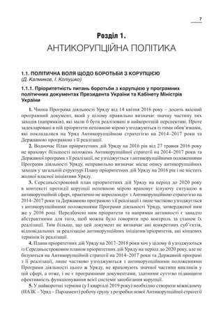 7
Розділ 1.
АНТИКОРУПЦІЙНА ПОЛІТИКА
1.1. ПОЛІТИЧНА ВОЛЯ ЩОДО БОРОТЬБИ З КОРУПЦІЄЮ
(Д. Калмиков, І. Коліушко)
1.1.1. Пріоритетність питань боротьби з корупцією у програмних
політичних документах Президента України та Кабінету Міністрів
України
1. Чинна Програма діяльності Уряду від 14 квітня 2016 року – досить якісний
програмний документ, який у цілому правильно визначає значну частину тих
заходів (напрямків), які мали б бути реалізовані в найкоротшій перспективі. Проте
задекларовані в ній пріоритети неповною мірою узгоджуються із тими обов’язками,
які покладалися на Уряд Антикорупційною стратегією на 2014–2017 роки та
Державною програмою з її реалізації.
2. Водночас План пріоритетних дій Уряду на 2016 рік від 27 травня 2016 року
не враховує більшості положень Антикорупційної стратегії на 2014–2017 роки та
Державної програми з її реалізації, не узгоджується з антикорупційними положеннями
Програми діяльності Уряду, неправильно визначає місце опису антикорупційних
заходів у загальній структурі Плану пріоритетних дій Уряду на 2016 рік і не містить
жодної власної ініціативи Уряду.
3. Середньостроковий план пріоритетних дій Уряду на період до 2020 року
в контексті протидії корупції неповною мірою враховує існуючу ситуацію в
антикорупційній сфері, практично не кореспондує з Антикорупційною стратегією на
2014–2017 роки та Державною програмою з її реалізації і лише частково узгоджується
з антикорупційними положеннями Програми діяльності Уряду, затвердженої ним
же у 2016 році. Передбачені ним пріоритети та напрямки активності є занадто
абстрактними для того, щоб можна було говорити про контроль за станом їх
реалізації. Тим більше, що цей документ не визначає ані конкретних суб’єктів,
відповідальних за реалізацію антикорупційних ініціатив/пріоритетів, ані кінцевих
термінів їх реалізації.
4. Плани пріоритетних дій Уряду на 2017–2018 роки хоч у цілому й узгоджуються
із Середньостроковим планом пріоритетних дій Уряду на період до 2020 року, але не
базуються на Антикорупційній стратегії на 2014–2017 роки та Державній програмі
з її реалізації, лише частково узгоджуються з антикорупційними положеннями
Програми діяльності цього ж Уряду, не враховують значної частини викликів у
цій сфері, а отже, і не є програмними документами, здатними суттєво підвищити
ефективність функціонування всієї системи запобігання корупції.
5. У найкоротші терміни (у І кварталі 2019 року) необхідно створити міжвідомчу
(НАЗК – Уряд – Парламент) робочу групу з розробки нової Антикорупційної стратегії
 