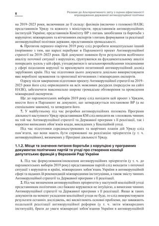 Резюме до Альтернативного звіту з оцінки ефективності
впровадження державної антикорупційної політики
8
на 2019–2023 роки, включивши до її складу: фахівців (включно з головою) НАЗК;
представників Уряду та кожного з міністерств; представників антикорупційних
інституцій України; представників Комітету ВР з питань запобігання та боротьби з
корупцією; міжнародних та вітчизняних експертів з питань формування та реалізації
антикорупційної політики держави; представників громадськості.
6. Протягом першого півріччя 2019 року слід розробити концептуально інший
(порівняно з тим, що наразі перебуває в Парламенті) проект Антикорупційної
стратегії на 2019–2023 роки. Цей документ повинен бути результатом всебічного
аналізу поточної ситуації з корупцією, ґрунтуватися на фундаментальному аналізі
попередніх зусиль у цій сфері, узгоджуватися із загальноєвропейськими тенденціями
у сфері подолання корупції та враховувати позитивний антикорупційний досвід
зарубіжних країн. Під час підготовки цього документа доцільно використовувати
вже вироблені зауваження та пропозиції вітчизняних і міжнародних експертів.
Одразу після завершення підготовки проекту Антикорупційної стратегії на 2019–
2023 роки його слід оприлюднити на всіх можливих ресурсах (передусім на сайті
НАЗК), забезпечити максимально широке громадське обговорення та проведення
міжнародної експертизи.
Ще до парламентських виборів 2019 року слід погодити цей проект з Урядом,
внести його в Парламент як документ, що затверджується постановою ВР (а не
спеціальним законом), та затвердити його.
7. У майбутньому під час розробки антикорупційних положень Програми
діяльності наступного Уряду представникам КМ слід виходити як з положень чинних
на той час Антикорупційної стратегії та Державної програми з її реалізації, так і
коректно виписаних обов’язків влади, викладених у Коаліційній угоді.
Під час підготовки середньострокових та щорічних планів дій Уряду слід
пам’ятати, що вони мають бути спрямовані на реалізацію пріоритетів (у т.  ч.
антикорупційних), визначених у Програмі діяльності Уряду.
1.1.2. Місце та значення питання боротьби з корупцією у програмних
документах політичних партій та угоді про створення коаліції
депутатських фракцій у Верховній Раді України
1. Під час формулювання/оновлення антикорупційних пріоритетів (у т. ч. до
парламентських виборів 2019 року) представникам партій слід виходити з поточної
ситуації з корупцією в країні, міжнародних зобов’язань України в антикорупційній
сфері та наданих їй рекомендацій міжнародними інституціями, а також змісту чинних
Антикорупційної стратегії та Державної програми з її реалізації.
2. Під час визначення антикорупційних пріоритетів у наступній коаліційній угоді
представникам політичних сил бажано керуватися не інтуїцією, а вимогами чинних
Антикорупційної стратегії та Державної програми з її реалізації. Якщо ж таких
документів на момент укладення коаліційної угоди не буде, то слід використовувати
результати останніх досліджень, які висвітлюють основні проблеми, що заважають
подальшій реалізації антикорупційної реформи (у т.  ч. звіти міжнародних
інституцій), брати до уваги міжнародні зобов’язання України в антикорупційній
 