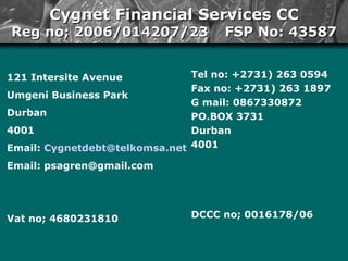 [object Object],[object Object],[object Object],[object Object],[object Object],[object Object],[object Object],Cygnet Financial Services CC Reg no; 2006/014207/23  FSP No: 43587 Tel no: +2731) 263 0594 Fax no: +2731) 263 1897  G mail: 0867330872  PO.BOX 3731  Durban  4001 DCCC no; 0016178/06  