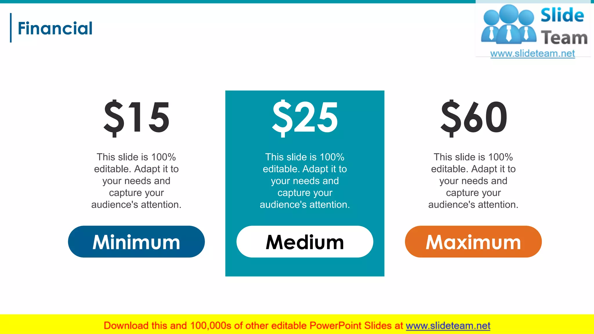 Financial
20
$25
Medium
This slide is 100%
editable. Adapt it to
your needs and
capture your
audience's attention.
$15
Minimum
This slide is 100%
editable. Adapt it to
your needs and
capture your
audience's attention.
$60
Maximum
This slide is 100%
editable. Adapt it to
your needs and
capture your
audience's attention.
 