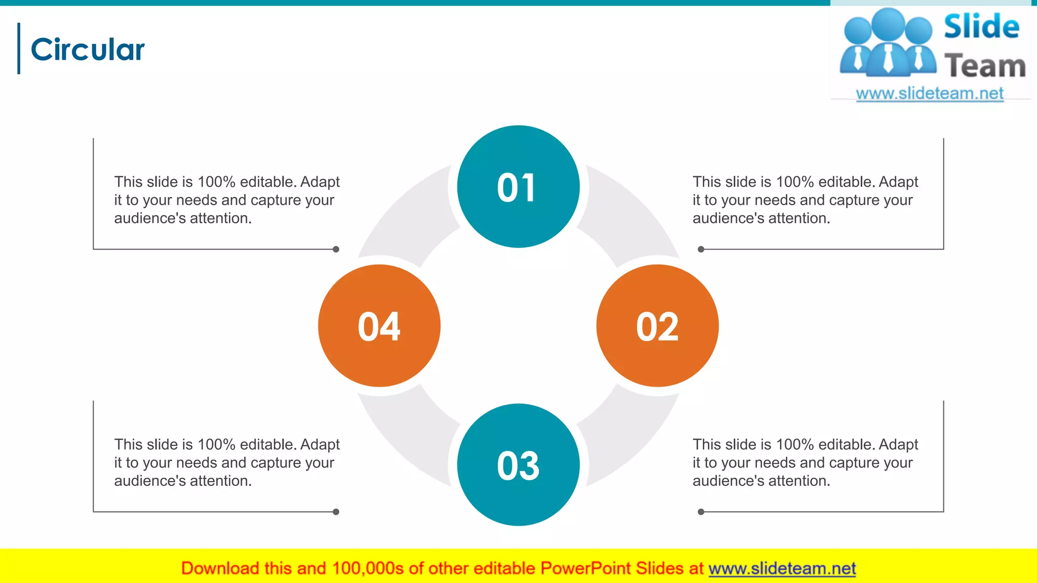 Circular
26
This slide is 100% editable. Adapt
it to your needs and capture your
audience's attention.
This slide is 100% editable. Adapt
it to your needs and capture your
audience's attention.
This slide is 100% editable. Adapt
it to your needs and capture your
audience's attention.
This slide is 100% editable. Adapt
it to your needs and capture your
audience's attention.
04
01
02
03
 