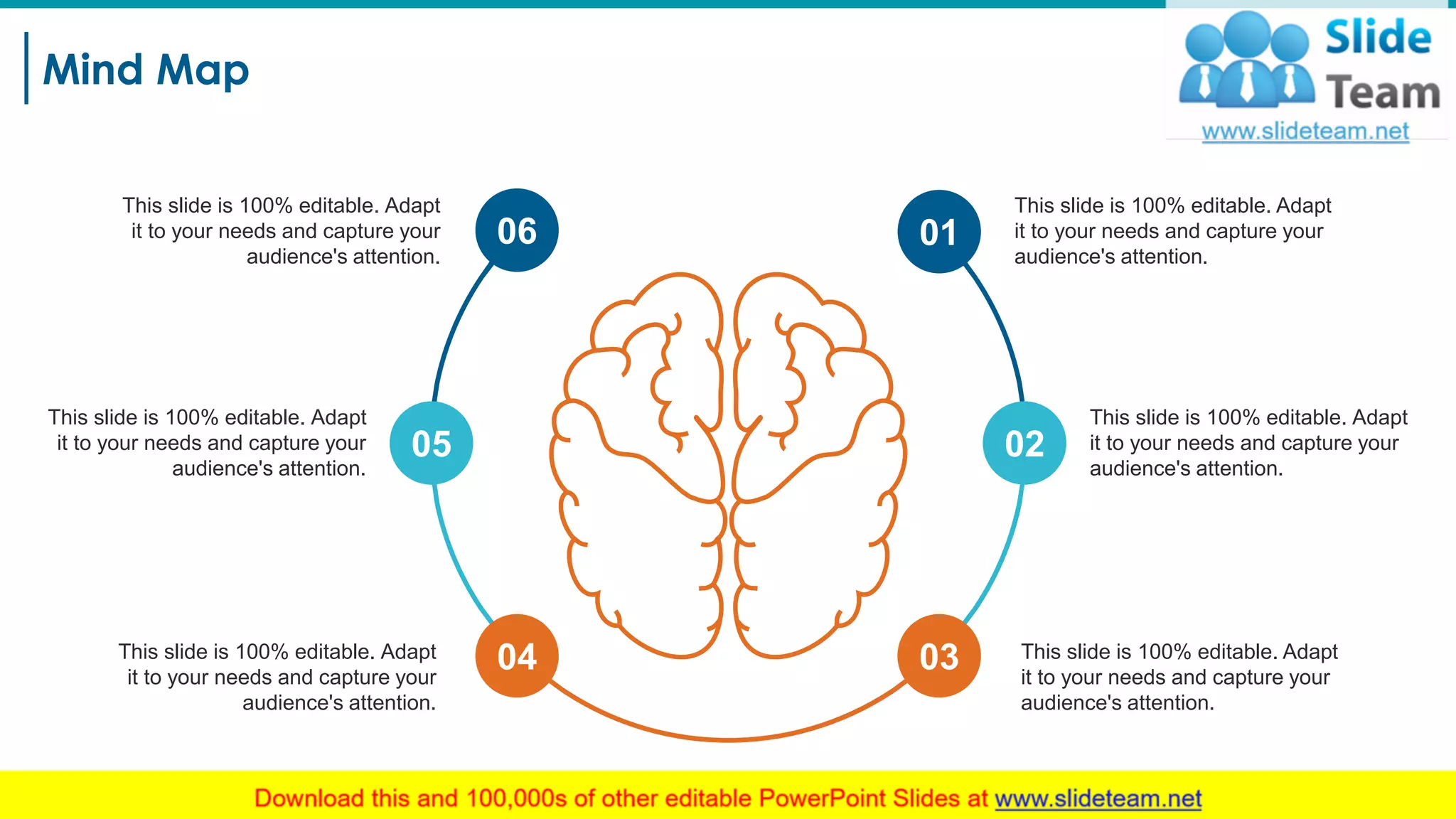 Mind Map
29
This slide is 100% editable. Adapt
it to your needs and capture your
audience's attention.
This slide is 100% editable. Adapt
it to your needs and capture your
audience's attention.
This slide is 100% editable. Adapt
it to your needs and capture your
audience's attention.
This slide is 100% editable. Adapt
it to your needs and capture your
audience's attention.
This slide is 100% editable. Adapt
it to your needs and capture your
audience's attention.
This slide is 100% editable. Adapt
it to your needs and capture your
audience's attention.
06
05
04 03
02
01
 