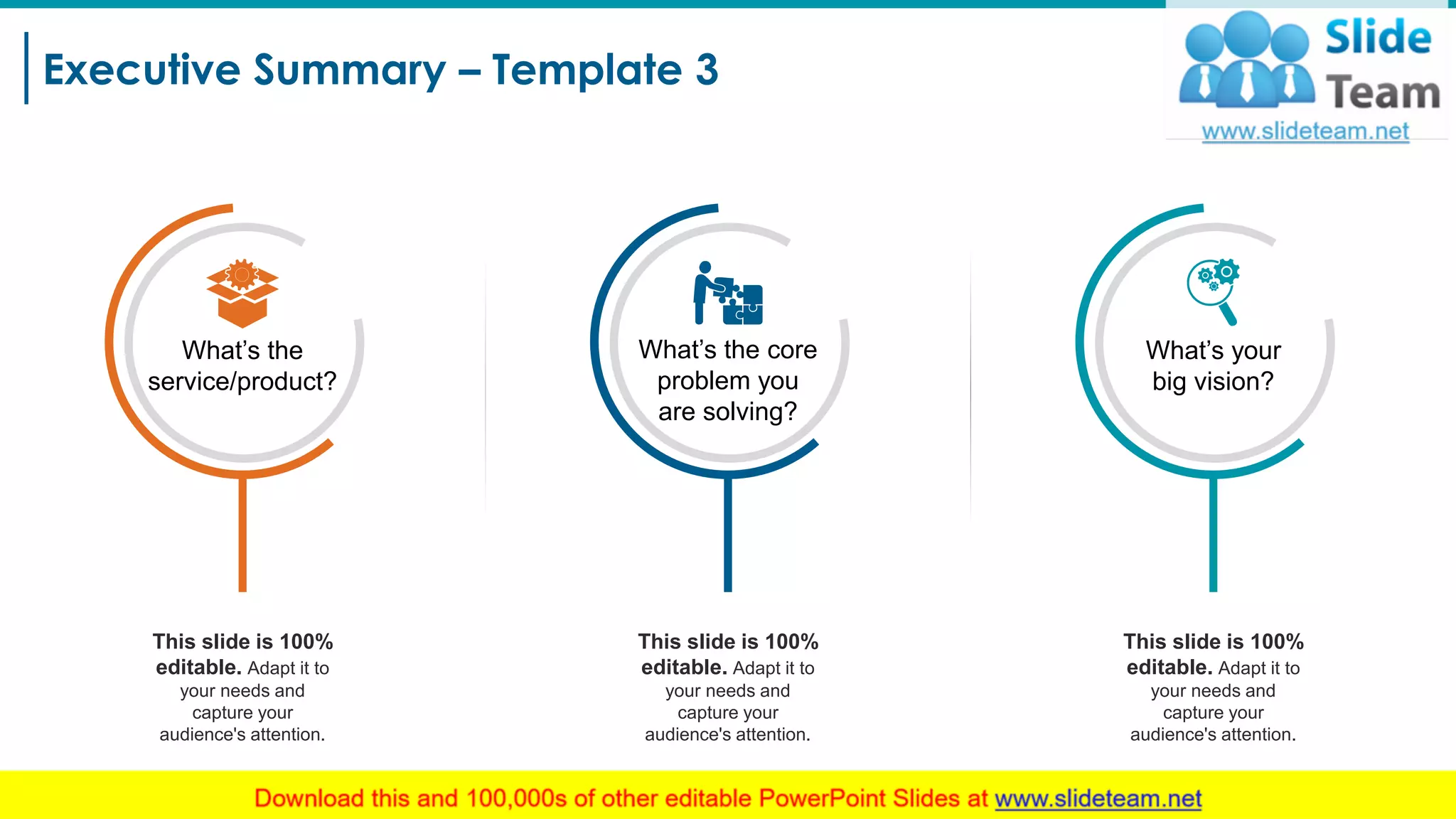 Executive Summary – Template 3
4
This slide is 100%
editable. Adapt it to
your needs and
capture your
audience's attention.
What’s the core
problem you
are solving?
This slide is 100%
editable. Adapt it to
your needs and
capture your
audience's attention.
This slide is 100%
editable. Adapt it to
your needs and
capture your
audience's attention.
What’s your
big vision?
What’s the
service/product?
 