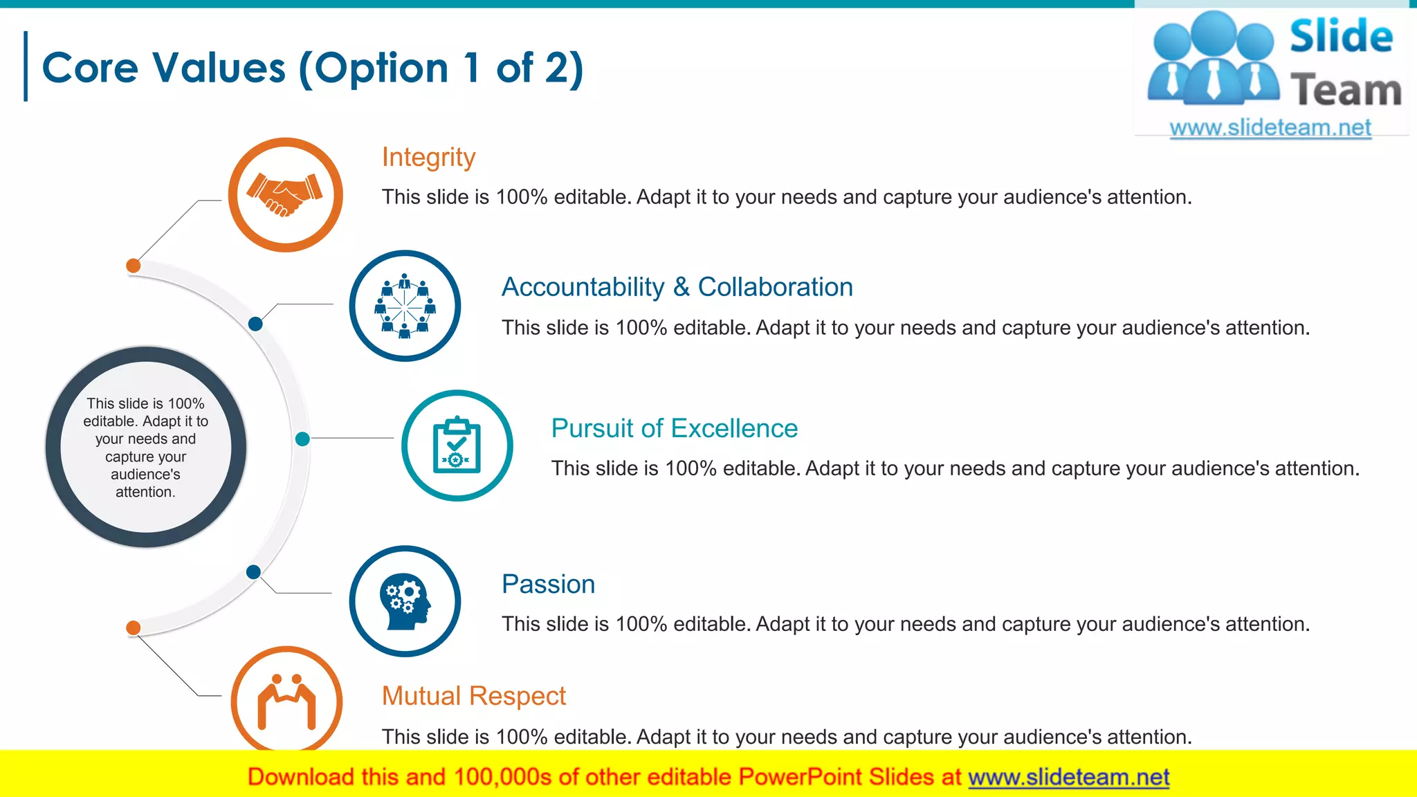 Core Values (Option 1 of 2)
8
Integrity
This slide is 100% editable. Adapt it to your needs and capture your audience's attention.
This slide is 100%
editable. Adapt it to
your needs and
capture your
audience's
attention.
Accountability & Collaboration
This slide is 100% editable. Adapt it to your needs and capture your audience's attention.
Pursuit of Excellence
This slide is 100% editable. Adapt it to your needs and capture your audience's attention.
Passion
This slide is 100% editable. Adapt it to your needs and capture your audience's attention.
Mutual Respect
This slide is 100% editable. Adapt it to your needs and capture your audience's attention.
 
