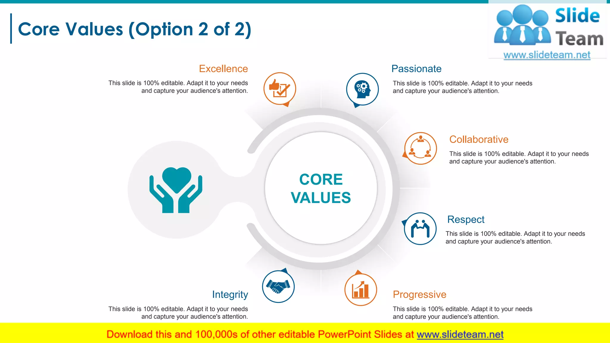Core Values (Option 2 of 2)
9
CORE
VALUES
Passionate
This slide is 100% editable. Adapt it to your needs
and capture your audience's attention.
Collaborative
This slide is 100% editable. Adapt it to your needs
and capture your audience's attention.
Respect
This slide is 100% editable. Adapt it to your needs
and capture your audience's attention.
Progressive
This slide is 100% editable. Adapt it to your needs
and capture your audience's attention.
Integrity
This slide is 100% editable. Adapt it to your needs
and capture your audience's attention.
Excellence
This slide is 100% editable. Adapt it to your needs
and capture your audience's attention.
 