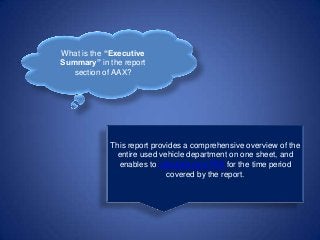 What is the “Executive
Summary” in the report
section of AAX?
This report provides a comprehensive overview of the
entire used vehicle department on one sheet, and
enables to calculate your ROI for the time period
covered by the report.
 