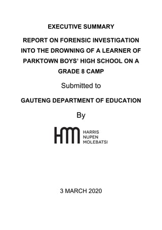 EXECUTIVE SUMMARY
REPORT ON FORENSIC INVESTIGATION
INTO THE DROWNING OF A LEARNER OF
PARKTOWN BOYS’ HIGH SCHOOL ON A
GRADE 8 CAMP
Submitted to
GAUTENG DEPARTMENT OF EDUCATION
By
3 MARCH 2020
 