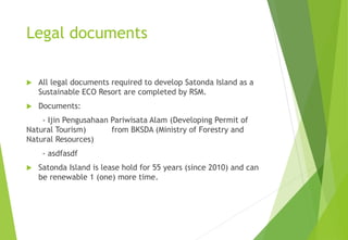 Legal documents
 All legal documents required to develop Satonda Island as a
Sustainable ECO Resort are completed by RSM.
 Documents:
- Ijin Pengusahaan Pariwisata Alam (Developing Permit of
Natural Tourism) from BKSDA (Ministry of Forestry and
Natural Resources)
- asdfasdf
 Satonda Island is lease hold for 55 years (since 2010) and can
be renewable 1 (one) more time.
 