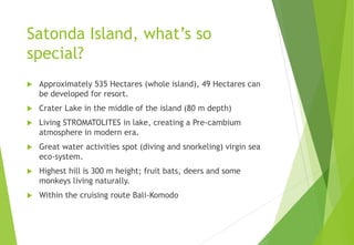 Satonda Island, what’s so
special?
 Approximately 535 Hectares (whole island), 49 Hectares can
be developed for resort.
 Crater Lake in the middle of the island (80 m depth)
 Living STROMATOLITES in lake, creating a Pre-cambium
atmosphere in modern era.
 Great water activities spot (diving and snorkeling) virgin sea
eco-system.
 Highest hill is 300 m height; fruit bats, deers and some
monkeys living naturally.
 Within the cruising route Bali-Komodo
 