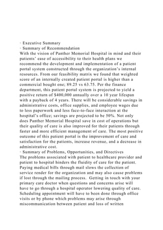 · Executive Summary
· Summary of Recommendation
With the vision of Panther Memorial Hospital in mind and their
patients’ ease of accessibility to their health plans we
recommend the development and implementation of a patient
portal system constructed through the organization’s internal
resources. From our feasibility matrix we found that weighted
score of an internally created patient portal is higher than a
commercial bought one; 89.25 vs 63.75. Per the finance
department, this patient portal system is projected to yield a
positive return of $400,000 annually over a 10 year lifespan
with a payback of 4 years. There will be considerable savings in
administrative costs, office supplies, and employee wages due
to less paperwork and less face-to-face interaction at the
hospital’s office; savings are projected to be 50%. Not only
does Panther Memorial Hospital save in cost of operations but
their quality of care is also improved for their patients through
faster and more efficient management of care. The most positive
outcome of this patient portal is the improvement of care and
satisfaction for the patients, increase revenue, and a decrease in
administrative cost.
· Summary of Problems, Opportunities, and Directives
The problems associated with patient to healthcare provider and
patient to hospital hinders the fluidity of care for the patient.
Paying medical bills through mail slows the collection of
service render for the organization and may also cause problems
if lost through the mailing process. Getting in touch with your
primary care doctor when questions and concerns arise will
have to go through a hospital operator lowering quality of care.
Scheduling appointment will have to been done through office
visits or by phone which problems may arise through
miscommunication between patient and loss of written
 