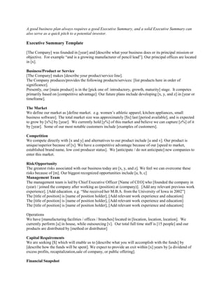 A good business plan always requires a good Executive Summary, and a solid Executive Summary can
also serve as a quick pitch to a potential investor.
Executive Summary Template
[The Company] was founded in [year] and [describe what your business does or its principal mission or
objective. For example “and is a growing manufacturer of pencil lead”]. Our principal offices are located
in [x].
Business/Product or Service
[The Company] makes [describe your product/service line].
The Company produces/provides the following products/services: [list products here in order of
significance].
Presently, our [main product] is in the [pick one of: introductory, growth, maturity] stage. It competes
primarily based on [competitive advantage]. Our future plans include developing [x, y, and z] in [year or
timeframe].
The Market
We define our market as [define market. e.g. women’s athletic apparel, kitchen appliances, small
business software]. The total market size was approximately [$x] last [period available], and is expected
to grow by [x%] by [year]. We currently hold [y%] of this market and believe we can capture [z%] of it
by [year]. Some of our most notable customers include [examples of customers].
Competition
We compete directly with [x and y] and alternatives to our product include [u and v]. Our product is
unique/superior because of [x]. We have a competitive advantage because of our [speed to market,
established brand name, low cost producer status]. We [anticipate / do not anticipate] new companies to
enter this market.
Risk/Opportunity
The greatest risks associated with our business today are [x, y, and z]. We feel we can overcome these
risks because of [m]. Our biggest recognized opportunities include [a, b, c]
Management Team
The management team is led by Chief Executive Officer [Name of CEO] who [founded the company in
(year) / joined the company after working as (position) at (company)]. [Add any relevant previous work
experience]. [Add education. e.g. “She received her M.B.A. from the University of Iowa in 2002”]
The [title of position] is [name of position holder], [Add relevant work experience and education]
The [title of position] is [name of position holder], [Add relevant work experience and education]
The [title of position] is [name of position holder], [Add relevant work experience and education]
Operations
We have [manufacturing facilities / offices / branches] located in [location, location, location]. We
currently perform [u] in house, while outsourcing [v]. Our total full time staff is [15 people] and our
products are distributed by [method or distributor]
Capital Requirements
We are seeking [$] which will enable us to [describe what you will accomplish with the funds] by
[describe how the funds will be spent]. We expect to provide an exit within [x] years by [a dividend of
excess profits, recapitalization,sale of company, or public offering].
Financial Snapshot
 