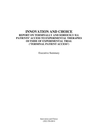 INNOVATION AND CHOICE
  REPORT ON TERMINALLY AND SERIOUSLY ILL
PATIENTS’ ACCESS TO EXPERIMENTAL THERAPIES
      OUTSIDE OF EXPERIMENTAL TRIAL
        (‘TERMINAL PATIENT ACCESS’)


              Executive Summary




               Innovation and Choice
                  (202) 556-0614
 