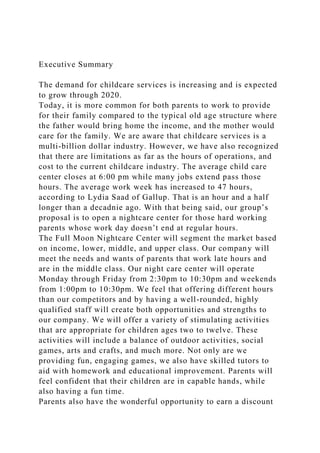 Executive Summary
The demand for childcare services is increasing and is expected
to grow through 2020.
Today, it is more common for both parents to work to provide
for their family compared to the typical old age structure where
the father would bring home the income, and the mother would
care for the family. We are aware that childcare services is a
multi-billion dollar industry. However, we have also recognized
that there are limitations as far as the hours of operations, and
cost to the current childcare industry. The average child care
center closes at 6:00 pm while many jobs extend pass those
hours. The average work week has increased to 47 hours,
according to Lydia Saad of Gallup. That is an hour and a half
longer than a decadnie ago. With that being said, our group’s
proposal is to open a nightcare center for those hard working
parents whose work day doesn’t end at regular hours.
The Full Moon Nightcare Center will segment the market based
on income, lower, middle, and upper class. Our company will
meet the needs and wants of parents that work late hours and
are in the middle class. Our night care center will operate
Monday through Friday from 2:30pm to 10:30pm and weekends
from 1:00pm to 10:30pm. We feel that offering different hours
than our competitors and by having a well-rounded, highly
qualified staff will create both opportunities and strengths to
our company. We will offer a variety of stimulating activities
that are appropriate for children ages two to twelve. These
activities will include a balance of outdoor activities, social
games, arts and crafts, and much more. Not only are we
providing fun, engaging games, we also have skilled tutors to
aid with homework and educational improvement. Parents will
feel confident that their children are in capable hands, while
also having a fun time.
Parents also have the wonderful opportunity to earn a discount
 