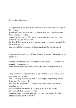 Executive Summary
The purpose of an executive summary is to summarize a report.
Executive
summaries are written for executives who most likely do not
have time to read the
complete document. Therefore, the executive summary must
cover the major points and
be detailed enough to mirror the content yet concise enough for
an executive to
understand the substance without reading the entire report.
An executive summary differs from an abstract. Readers use an
abstract to
decide whether to read the complete document. They read an
executive summary to
obtain information without having to read the report in full.
The executive summary should be written as a document that
can stand on its own
and is usually written on one or two pages, depending on the
length of the report. It
restates the purpose of the report and describes any results,
conclusions, or
recommendations made in the report so that the reader
understands the reasons for the
conclusion or recommendations. Acronyms, symbols, and
abbreviations must be written
 