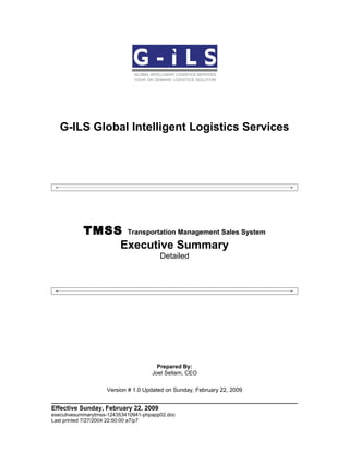 G-ILS Global Intelligent Logistics Services




           TMSS Transportation Management Sales System
               Executive Summary
                                        Detailed




                                       Prepared By:
                                     Joel Sellam, CEO

                    Version # 1.0 Updated on Sunday, February 22, 2009


Effective Sunday, February 22, 2009
executivesummarytmss-124353410941-phpapp02.doc
Last printed 7/27/2004 22:50:00 a7/p7
 