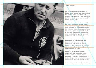 _heritage
you told us there was element of
being ‘stuck in the mud’ infiltrating
the adidas brand. heritage and
history are important, but nostalgia
isn’t the best sales tool to market
to 14-19-year olds.
your heritage shouldn’t be a ball
and chain round the adidas brand.
embrace your history but revitalise
your approach to enhance and expand
the customer experience. adidas does
not have a stale background. it has
a rich and prestigious foundation
that can be built upon in a fresh,
postmodern and stylistic way.
re-use and re-expression is
everywhere in the mash-ups and
interactions of today’s ugc
generation. it lends an air of
authority and tradition to products
and brands and enriches audiences’
understanding of them.
adidas is no stranger to re-
invention: the innovation cycle
itself – used to create better
equipment, clothes, technologies –
is based upon consistent and regular
improvements to what already exists.
don’t reinvent the wheel. pimp it up
 