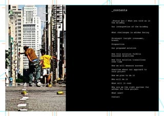 _contents
_Status Quo / What you told us in
the briefing	 		 	
Our interpretion of the briefing	
		 	
What challenges is adidas facing	
		 	
Strategic insight (consumer,
brand)	 		 	
Proposition	 		 	
Our proposed solution	 		
	
How this solution fulfills
business objectives	 	
How this solution transitions
over time	 		 	
How we will measure success
Overview about our approach to
this project	 	
How we plan to do it	 	
Who will do it	
What will it cost
Why are we the right partner for
adidas for this project	 	
What next?	
	
Contact
 