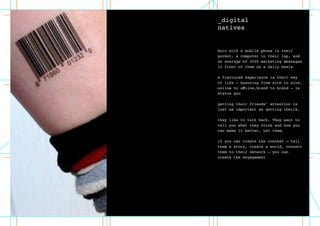_digital
natives
born with a mobile phone in their
pocket, a computer in their lap, and
an average of 3000 marketing messages
in front of them on a daily basis
a fractured experience is their way
of life – bouncing from site to site,
online to offline,brand to brand – is
status quo
getting their friends’ attention is
just as important as getting theirs.
they like to talk back. They want to
tell you what they think and how you
can make it better. Let them.
if you can create the context – tell
them a story, create a world, connect
them to their network – you can
create the engagement
 