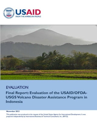  

 
 
 

 

 

Final Report: Evaluation of the USAID/OFDAUSGS Volcano Disaster Assistance Program in
Indonesia
November 2012

 

This publication was produced at the request of the United States Agency for International Development. It was
 
prepared independently by International Business & Technical Consultants, Inc. (IBTCI).

 