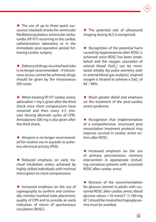 11




♦♦ The use of up to three quick suc-
cessive (stacked) shocks for ventricular    ♦♦ The potential role of ultrasound
fibrillation/pulseless ventricular tachy-   imaging during ALS is recognised.
cardia (VF/VT) occurring in the cardiac
catheterisation laboratory or in the
immediate post-operative period fol-        ♦♦ Recognition of the potential harm
lowing cardiac surgery.                     caused by hyperoxaemia after ROSC is
                                            achieved: once ROSC has been estab-
                                            lished and the oxygen saturation of
♦♦ Delivery of drugs via a tracheal tube    arterial blood (SaO2) can be moni-
is no longer recommended – if intrave-      tored reliably (by pulse oximetry and/
nous access cannot be achieved, drugs       or arterial blood gas analysis), inspired
should be given by the intraosseous         oxygen is titrated to achieve a SaO2 of
(IO) route.                                 94 – 98%.


♦♦ When treating VF/VT cardiac arrest,      ♦♦ Much greater detail and emphasis
adrenaline 1 mg is given after the third    on the treatment of the post-cardiac
shock once chest compressions have          arrest syndrome.
restarted and then every 3-5 min-
utes (during alternate cycles of CPR).
Amiodarone 300 mg is also given after       ♦♦ Recognition that implementation
the third shock.                            of a comprehensive, structured post
                                            resuscitation treatment protocol may
                                            improve survival in cardiac arrest vic-
♦♦ Atropine is no longer recommend-         tims after ROSC.
ed for routine use in asystole or pulse-
less electrical activity (PEA).
                                            ♦♦ Increased emphasis on the use
                                            of primary percutaneous coronary
♦♦ Reduced emphasis on early tra-           intervention in appropriate (includ-
cheal intubation unless achieved by         ing comatose) patients with sustained
highly skilled individuals with minimal     ROSC after cardiac arrest.
interruption to chest compressions.

                                            ♦♦ Revision of the recommendation
♦♦ Increased emphasis on the use of         for glucose control: in adults with sus-
capnography to confirm and continu-         tained ROSC after cardiac arrest, blood
ally monitor tracheal tube placement,       glucose values >10 mmol l-1 (>180 mg
quality of CPR and to provide an early      dl-1) should be treated but hypoglycae-
indication of return of spontaneous         mia must be avoided.
circulation (ROSC).
 
