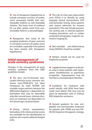 13




 ♦♦ Use of therapeutic hypothermia to        ♦♦ The role of chest pain observation
 include comatose survivors of cardiac       units (CPUs) is to identify, by using
 arrest associated initially with non-       repeated clinical examinations, ECG
 shockable rhythms as well shockable         and biomarker testing, those patients
 rhythms. The lower level of evidence        who require admission for invasive
 for use after cardiac arrest from non-      procedures. This may include provoca-
 shockable rhythms is acknowledged.          tive testing and, in selected patients,
                                             imaging procedures such as cardiac
                                             computed tomography, magnetic res-
 ♦♦ Recognition that many of the             onance imaging etc.
 accepted predictors of poor outcome
 in comatose survivors of cardiac arrest
 are unreliable, especially if the patient   ♦♦ Non-steroidal   anti-inflammatory
 has been treated with therapeutic           drugs (NSAIDs) should be avoided.
 hypothermia.

                                             ♦♦ Nitrates should not be used for
initial management of                        diagnostic purposes.
acute coronary syndromes
Changes in the management of acute           ♦♦ Supplementary oxygen is to be giv-
coronary syndrome since the 2005             en only to those patients with hypox-
guidelines include:                          aemia, breathlessness or pulmonary
                                             congestion. Hyperoxaemia may be
 ♦♦ The term non-ST-elevation myo-           harmful in uncomplicated infarction.
 cardial infarction-acute coronary syn-
 drome (non-STEMI-ACS) has been
 introduced for both NSTEMI and              ♦♦ Guidelines for treatment with
 unstable angina pectoris because the        acetyl salicylic acid (ASA) have been
 differential diagnosis is dependent on      made more liberal: ASA may now be
 biomarkers that may be detectable           given by bystanders with or without
 only after several hours, whereas deci-     EMS dispatcher assistance.
 sions on treatment are dependent on
 the clinical signs at presentation.
                                             ♦♦ Revised guidance for new anti-
                                             platelet and anti-thrombin treatment
 ♦♦ History,   clinical examinations,        for patients with STEMI and non-STE-
 biomarkers, ECG criteria and risk scores    MI-ACS based on therapeutic strategy.
 are unreliable for the identification of
 patients who may be safely discharged
 early.
 