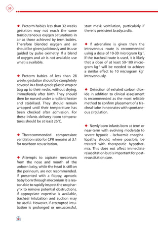 20




     ♦♦ Preterm babies less than 32 weeks       start mask ventilation, particularly if
     gestation may not reach the same           there is persistent bradycardia.
     transcutaneous oxygen saturations in
     air as those achieved by term babies.
     Therefore blended oxygen and air           ♦♦ If adrenaline is given then the
     should be given judiciously and its use    intravenous route is recommended
     guided by pulse oximetry. If a blend       using a dose of 10-30 microgram kg-1.
     of oxygen and air is not available use     If the tracheal route is used, it is likely
     what is available.                         that a dose of at least 50-100 micro-
                                                gram kg-1 will be needed to achieve
                                                a similar effect to 10 microgram kg-1
     ♦♦ Preterm babies of less than 28          intravenously.
     weeks gestation should be completely
     covered in a food-grade plastic wrap or
     bag up to their necks, without drying,     ♦♦ Detection of exhaled carbon diox-
     immediately after birth. They should       ide in addition to clinical assessment
     then be nursed under a radiant heater      is recommended as the most reliable
     and stabilised. They should remain         method to confirm placement of a tra-
     wrapped until their temperature has        cheal tube in neonates with spontane-
     been checked after admission. For          ous circulation.
     these infants delivery room tempera-
     tures should be at least 26°C.
                                                ♦♦ Newly born infants born at term or
                                                near-term with evolving moderate to
     ♦♦ The recommended compression:            severe hypoxic – ischaemic encepha-
     ventilation ratio for CPR remains at 3:1   lopathy should, where possible, be
     for newborn resuscitation.                 treated with therapeutic hypother-
                                                mia. This does not affect immediate
                                                resuscitation but is important for post-
     ♦♦ Attempts to aspirate meconium           resuscitation care.
     from the nose and mouth of the
     unborn baby, while the head is still on
     the perineum, are not recommended.
     If presented with a floppy, apnoeic
     baby born through meconium it is rea-
     sonable to rapidly inspect the orophar-
     ynx to remove potential obstructions.
     If appropriate expertise is available,
     tracheal intubation and suction may
     be useful. However, if attempted intu-
     bation is prolonged or unsuccessful,
 
