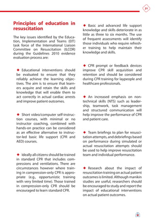 21




principles of education in                   ♦♦ Basic and advanced life support
resuscitation                                knowledge and skills deteriorate in as
                                             little as three to six months. The use
The key issues identified by the Educa-      of frequent assessments will identify
tion, Implementation and Teams (EIT)
                                             those individuals who require refresh-
task force of the International Liaison
Committee on Resuscitation (ILCOR)           er training to help maintain their
during the Guidelines 2010 evidence          knowledge and skills.
evaluation process are:

                                             ♦♦ CPR prompt or feedback devices
 ♦♦ Educational interventions should         improve CPR skill acquisition and
 be evaluated to ensure that they            retention and should be considered
 reliably achieve the learning objec-        during CPR training for laypeople and
 tives. The aim is to ensure that learn-     healthcare professionals.
 ers acquire and retain the skills and
 knowledge that will enable them to
 act correctly in actual cardiac arrests     ♦♦ An increased emphasis on non-
 and improve patient outcomes.               technical skills (NTS) such as leader-
                                             ship, teamwork, task management
                                             and structured communication will
 ♦♦ Short video/computer self-instruc-       help improve the performance of CPR
 tion courses, with minimal or no            and patient care.
 instructor coaching, combined with
 hands-on practice can be considered
 as an effective alternative to instruc-     ♦♦ Team briefings to plan for resusci-
 tor-led basic life support (CPR and         tation attempts, and debriefings based
 AED) courses.                               on performance during simulated or
                                             actual resuscitation attempts should
                                             be used to help improve resuscitation
 ♦♦ Ideally all citizens should be trained   team and individual performance.
 in standard CPR that includes com-
 pressions and ventilations. There are
 circumstances however where train-          ♦♦ Research about the impact of
 ing in compression-only CPR is appro-       resuscitation training on actual patient
 priate (e.g., opportunistic training        outcomes is limited. Although manikin
 with very limited time). Those trained      studies are useful, researchers should
 in compression-only CPR should be           be encouraged to study and report the
 encouraged to learn standard CPR.           impact of educational interventions
                                             on actual patient outcomes.
 