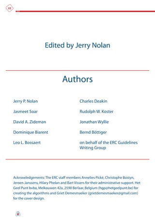 22




                          Edited by Jerry Nolan



                                     Authors

     Jerry P. Nolan                              Charles Deakin

     Jasmeet Soar                                Rudolph W. Koster

     David A. Zideman                            Jonathan Wyllie

     Dominique Biarent                           Bernd Böttiger

     Leo L. Bossaert                             on behalf of the ERC Guidelines
                                                 Writing Group




     Acknowledgements: The ERC staff members Annelies Pické, Christophe Bostyn,
     Jeroen Janssens, Hilary Phelan and Bart Vissers for their administrative support. Het
     Geel Punt bvba, Melkouwen 42a, 2590 Berlaar, Belgium (hgp@hetgeelpunt.be) for
     creating the algorithms and Griet Demesmaeker (grietdemesmaeker@gmail.com)
     for the cover design.
 