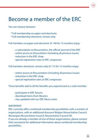 23




Become a member of the ERC
You can choose between

  * Full membership on paper and electronic
  * Full membership electronic version only

Full members on paper and electronic (€ 140 for 12 months) enjoy:

     - a subscription to Resuscitation, the official Journal of the ERC
     - online access to Resuscitation (including all previous issues)
     - reduction in the ERC-shop
     - special registration rates at ERC congresses

Full members electronic version only (€ 115 for 12 months) enjoy:

     - online access to Resuscitation (including all previous issues)
     - reduction in the ERC-shop
     - special registration rates at ERC congresses

These benefits add to all the benefits you experienced as a web member:

     - participate in ERC forums
     - download items from libraries
     - stay updated with our ERC News Letter

IMPORTANT
ERC currently offers combined membership possibilities with a number of
organisations, with an additional discount: Belgian Resuscitation Council,
Norwegian Resuscitation Council, Resuscitation Council UK.
If you are already a member of one of these organisations, please contact
their secretariat for additional information about combined membership
possibilities.
 