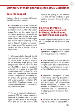 3


Summary of main changes since 2005 Guidelines

Basic life support                             improve the quality of CPR perform-
                                               ance and provide feedback to pro-
Changes in basic life support (BLS) since      fessional rescuers during debriefing
the 2005 guidelines include:
                                               sessions.

  ♦♦ Dispatchers should be trained to
  interrogate callers with strict protocols   electrical therapies:
  to elicit information. This information     automated external defi-
  should focus on the recognition of          brillators, defibrillation,
  unresponsiveness and the quality of         cardioversion and pacing
  breathing. In combination with unre-
  sponsiveness, absence of breathing or       The most important changes in the 2010
  any abnormality of breathing should         ERC Guidelines for electrical therapies
  start a dispatch protocol for suspect-      include:
  ed cardiac arrest. The importance of
  gasping as sign of cardiac arrest is
  emphasised.                                  ♦♦ The importance of early, uninter-
                                               rupted chest compressions is empha-
                                               sised throughout these guidelines.
  ♦♦ All rescuers, trained or not, should
  provide chest compressions to victims
  of cardiac arrest. A strong empha-           ♦♦ Much greater emphasis on mini-
  sis on delivering high quality chest         mising the duration of the pre-shock
  compressions remains essential. The          and post-shock pauses; the continua-
  aim should be to push to a depth of          tion of compressions during charging
  at least 5 cm at a rate of at least 100      of the defibrillator is recommended.
  compressions min-1, to allow full chest
  recoil, and to minimise interruptions
  in chest compressions. Trained rescu-        ♦♦ Immediate resumption of chest
  ers should also provide ventilations         compressions following defibrillation
  with a compression–ventilation (CV)          is also emphasised; in combination
  ratio of 30:2. Telephone-guided chest        with continuation of compressions
  compression-only CPR is encouraged           during defibrillator charging, the
  for untrained rescuers.                      delivery of defibrillation should be
                                               achievable with an interruption in
                                               chest compressions of no more than 5
  ♦♦ The use of prompt/feedback devic-         seconds.
  es during CPR will enable immediate
  feedback to rescuers and is encour-
  aged. The data stored in rescue equip-       ♦♦ Safety of the rescuer remains par-
  ment can be used to monitor and              amount, but there is recognition in
 