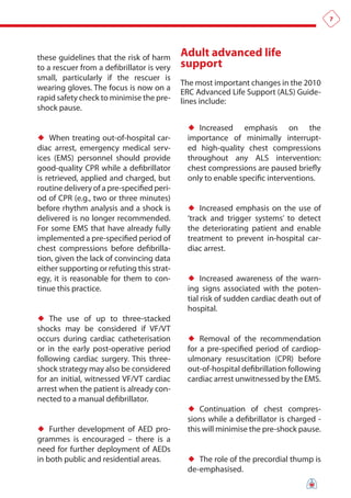 7




these guidelines that the risk of harm      adult advanced life
to a rescuer from a defibrillator is very   support
small, particularly if the rescuer is
                                            The most important changes in the 2010
wearing gloves. The focus is now on a
                                            ERC Advanced Life Support (ALS) Guide-
rapid safety check to minimise the pre-     lines include:
shock pause.

                                             ♦♦ Increased    emphasis on the
♦♦ When treating out-of-hospital car-        importance of minimally interrupt-
diac arrest, emergency medical serv-         ed high-quality chest compressions
ices (EMS) personnel should provide          throughout any ALS intervention:
good-quality CPR while a defibrillator       chest compressions are paused briefly
is retrieved, applied and charged, but       only to enable specific interventions.
routine delivery of a pre-specified peri-
od of CPR (e.g., two or three minutes)
before rhythm analysis and a shock is        ♦♦ Increased emphasis on the use of
delivered is no longer recommended.          ‘track and trigger systems’ to detect
For some EMS that have already fully         the deteriorating patient and enable
implemented a pre-specified period of        treatment to prevent in-hospital car-
chest compressions before defibrilla-        diac arrest.
tion, given the lack of convincing data
either supporting or refuting this strat-
egy, it is reasonable for them to con-       ♦♦ Increased awareness of the warn-
tinue this practice.                         ing signs associated with the poten-
                                             tial risk of sudden cardiac death out of
                                             hospital.
♦♦ The use of up to three-stacked
shocks may be considered if VF/VT
occurs during cardiac catheterisation        ♦♦ Removal of the recommendation
or in the early post-operative period        for a pre-specified period of cardiop-
following cardiac surgery. This three-       ulmonary resuscitation (CPR) before
shock strategy may also be considered        out-of-hospital defibrillation following
for an initial, witnessed VF/VT cardiac      cardiac arrest unwitnessed by the EMS.
arrest when the patient is already con-
nected to a manual defibrillator.
                                             ♦♦ Continuation of chest compres-
                                             sions while a defibrillator is charged -
♦♦ Further development of AED pro-           this will minimise the pre-shock pause.
grammes is encouraged – there is a
need for further deployment of AEDs
in both public and residential areas.        ♦♦ The role of the precordial thump is
                                             de-emphasised.
 