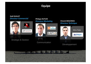 Equipe	
  


Gaël	
  GUILLET	
  
Directeur	
  Commercial	
     Philippe	
  BUTLER	
  
                              Directeur	
  Marke0ng	
     Vincent	
  BOUCINHA	
  
                                                          Directeur	
  Technique	
  


                                                                             Mmo-Tools




  Stratégie & Gestion
                                Communication
                                                             Développement
 
