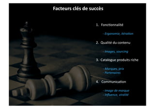 Facteurs	
  clés	
  de	
  succès	
  

                              1.  FoncIonnalité	
  

                                     -­‐	
  Ergonomie,	
  itéra1on	
  

                              2.	
  	
  Qualité	
  du	
  contenu	
  

                                     -­‐	
  Images,	
  sourcing	
  

                              3.	
  	
  Catalogue	
  produits	
  riche	
  

                                     -­‐	
  Marques,	
  prix	
  
                                     -­‐	
  Partenaires	
  

                              4.	
  	
  	
  CommunicaIon	
  

                                     -­‐	
  Image	
  de	
  marque	
  
                                     -­‐	
  Inﬂuence,	
  viralité	
  
 