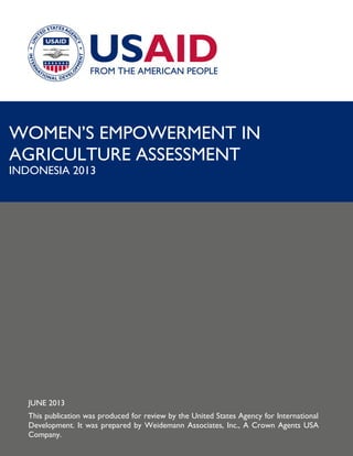 WOMEN’S EMPOWERMENT IN
AGRICULTURE ASSESSMENT

INDONESIA 2013

JUNE 2013
This publication was produced for review by the United States Agency for International
Development. It was prepared by Weidemann Associates, Inc., A Crown Agents USA
Company.

 