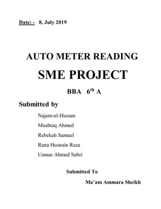 Date: - 8, July 2019
AUTO METER READING
SME PROJECT
BBA 6th
A
Submitted by
Najam-ul-Hussan
Mushtaq Ahmed
Rebekah Samuel
Rana Husnain Raza
Usman Ahmed Sabri
Submitted To
Ma’am Ammara Sheikh
 