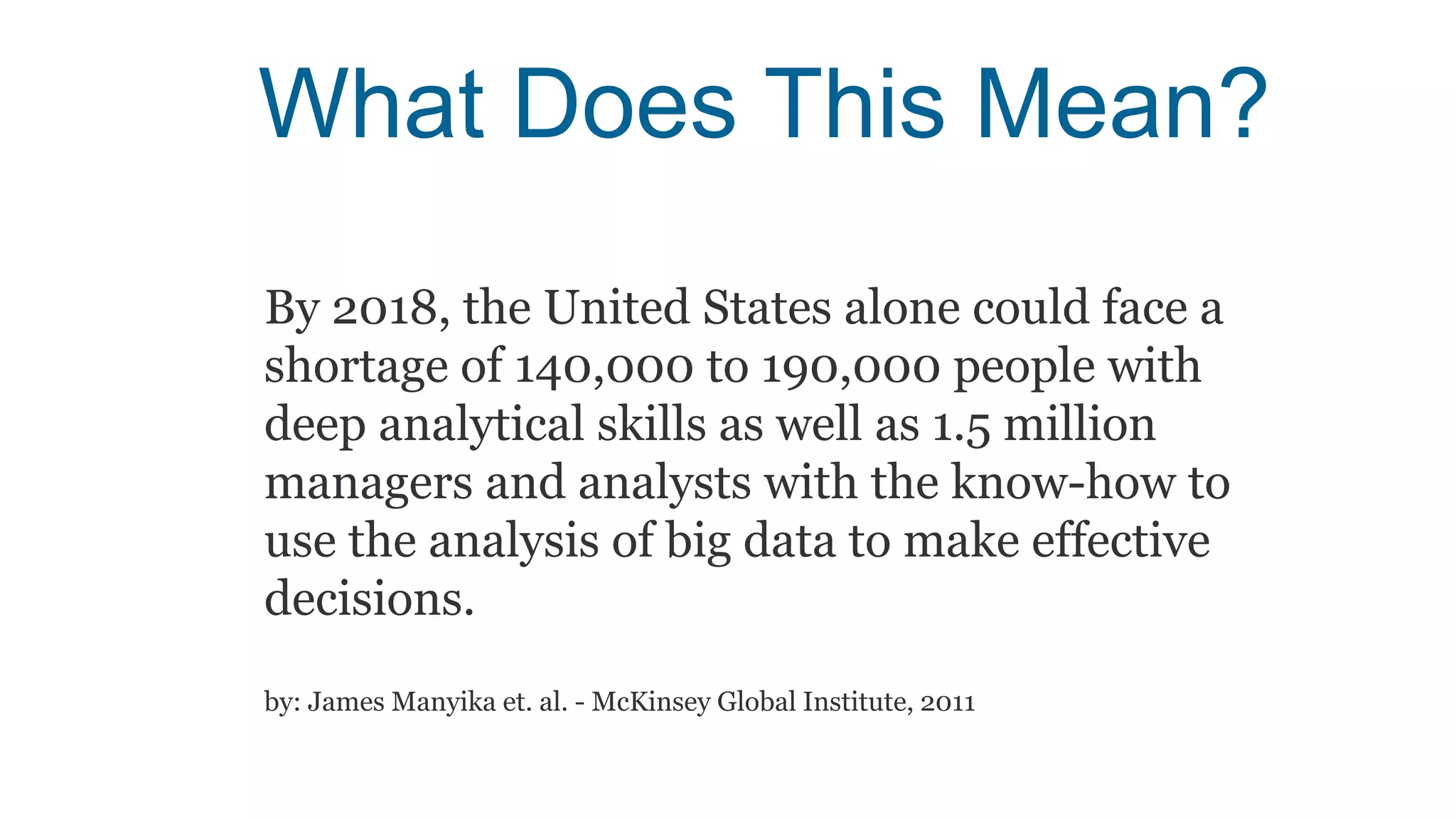 What Does This Mean?
By 2018, the United States alone could face a
shortage of 140,000 to 190,000 people with
deep analytical skills as well as 1.5 million
managers and analysts with the know-how to
use the analysis of big data to make effective
decisions.
by: James Manyika et. al. - McKinsey Global Institute, 2011
 