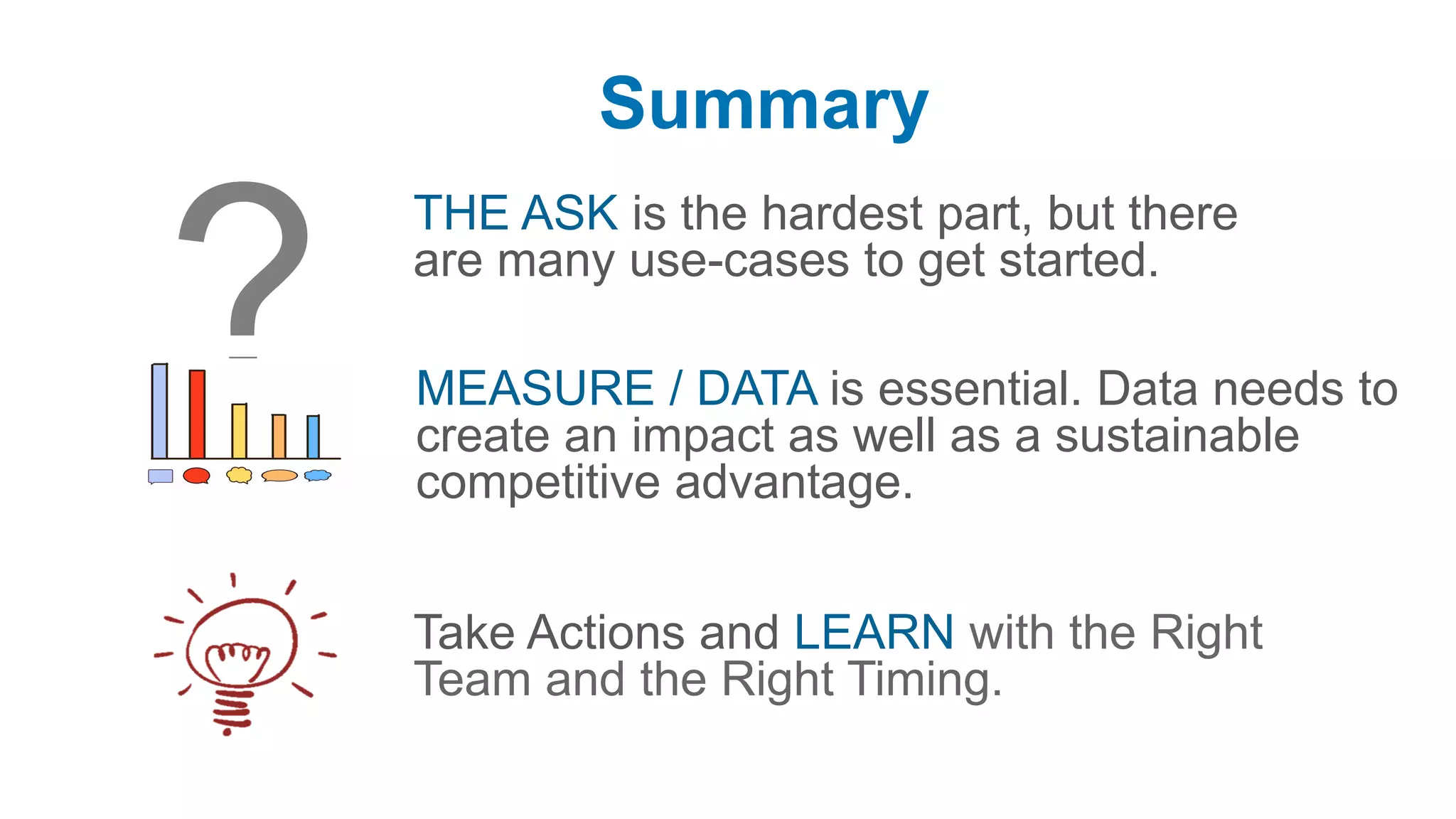 Summary
THE ASK is the hardest part, but there
are many use-cases to get started.
Take Actions and LEARN with the Right
Team and the Right Timing.
MEASURE / DATA is essential. Data needs to
create an impact as well as a sustainable
competitive advantage.
 