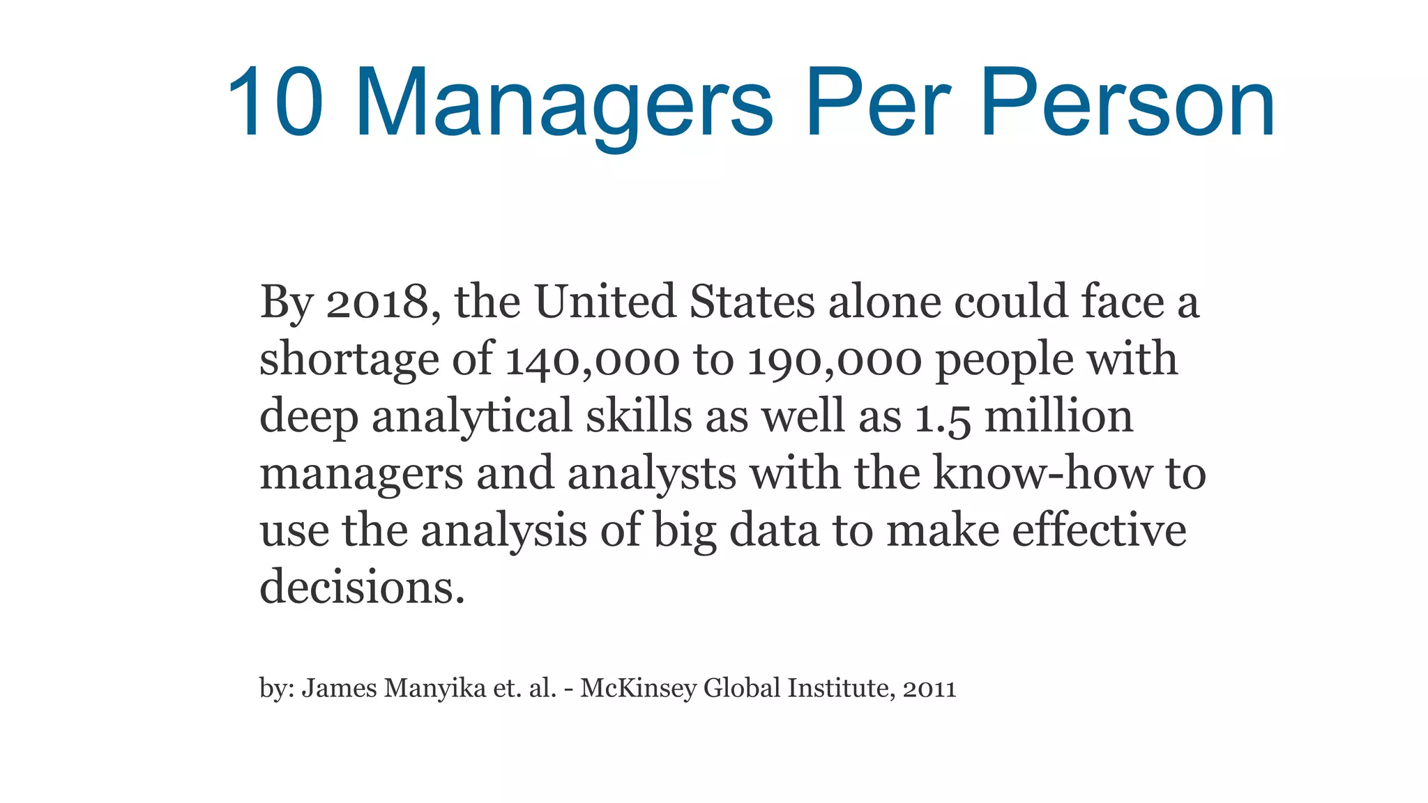 10 Managers Per Person
By 2018, the United States alone could face a
shortage of 140,000 to 190,000 people with
deep analytical skills as well as 1.5 million
managers and analysts with the know-how to
use the analysis of big data to make effective
decisions.
by: James Manyika et. al. - McKinsey Global Institute, 2011
 