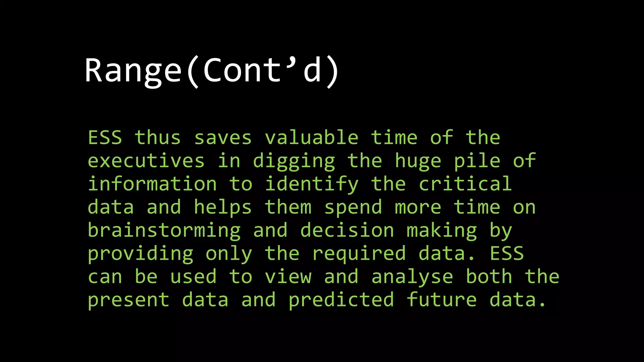 Range(Cont’d)
ESS thus saves valuable time of the
executives in digging the huge pile of
information to identify the critical
data and helps them spend more time on
brainstorming and decision making by
providing only the required data. ESS
can be used to view and analyse both the
present data and predicted future data.
 